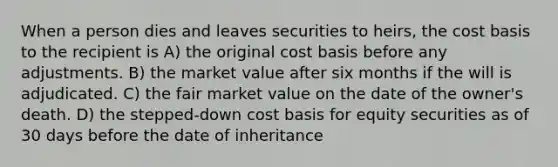 When a person dies and leaves securities to heirs, the cost basis to the recipient is A) the original cost basis before any adjustments. B) the market value after six months if the will is adjudicated. C) the fair market value on the date of the owner's death. D) the stepped-down cost basis for equity securities as of 30 days before the date of inheritance