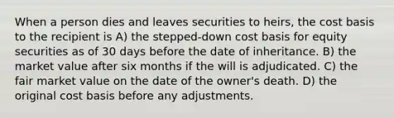 When a person dies and leaves securities to heirs, the cost basis to the recipient is A) the stepped-down cost basis for equity securities as of 30 days before the date of inheritance. B) the market value after six months if the will is adjudicated. C) the fair market value on the date of the owner's death. D) the original cost basis before any adjustments.