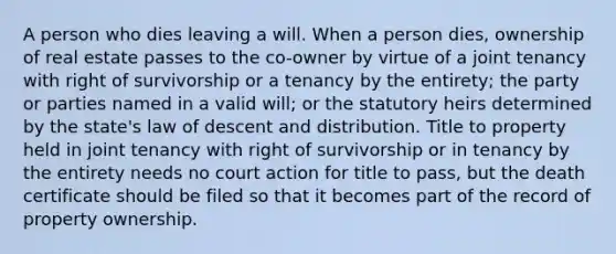 A person who dies leaving a will. When a person dies, ownership of real estate passes to the co-owner by virtue of a joint tenancy with right of survivorship or a tenancy by the entirety; the party or parties named in a valid will; or the statutory heirs determined by the state's law of descent and distribution. Title to property held in joint tenancy with right of survivorship or in tenancy by the entirety needs no court action for title to pass, but the death certificate should be filed so that it becomes part of the record of property ownership.