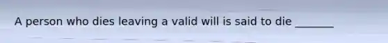 A person who dies leaving a valid will is said to die _______