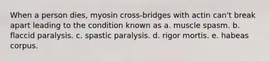 When a person dies, myosin cross-bridges with actin can't break apart leading to the condition known as a. muscle spasm. b. flaccid paralysis. c. spastic paralysis. d. rigor mortis. e. habeas corpus.