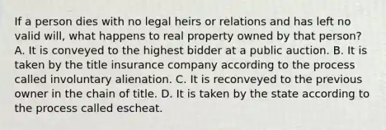 If a person dies with no legal heirs or relations and has left no valid will, what happens to real property owned by that person? A. It is conveyed to the highest bidder at a public auction. B. It is taken by the title insurance company according to the process called involuntary alienation. C. It is reconveyed to the previous owner in the chain of title. D. It is taken by the state according to the process called escheat.