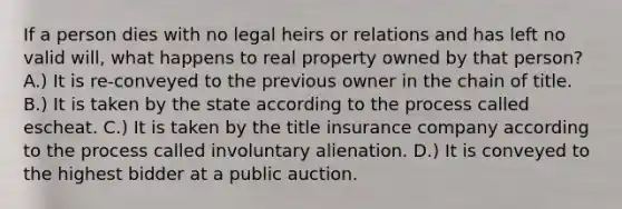 If a person dies with no legal heirs or relations and has left no valid will, what happens to real property owned by that person? A.) It is re-conveyed to the previous owner in the chain of title. B.) It is taken by the state according to the process called escheat. C.) It is taken by the title insurance company according to the process called involuntary alienation. D.) It is conveyed to the highest bidder at a public auction.