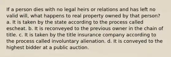 If a person dies with no legal heirs or relations and has left no valid will, what happens to real property owned by that person? a. It is taken by the state according to the process called escheat. b. It is reconveyed to the previous owner in the chain of title. c. It is taken by the title insurance company according to the process called involuntary alienation. d. It is conveyed to the highest bidder at a public auction.