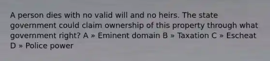 A person dies with no valid will and no heirs. The state government could claim ownership of this property through what government right? A » Eminent domain B » Taxation C » Escheat D » Police power