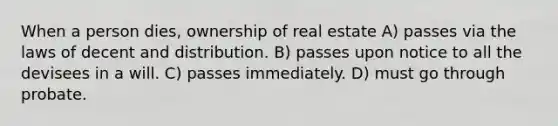 When a person dies, ownership of real estate A) passes via the laws of decent and distribution. B) passes upon notice to all the devisees in a will. C) passes immediately. D) must go through probate.