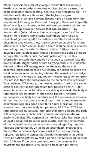 When a person dies, the physiologic events that accompany death occur in an orderly progression. Respiration ceases, the heart ultimately stops beating, and tissue cells begin to die. The first tissues to die are those with the highest oxygen requirement. Brain and nervous tissues have an extremely high requirement for oxygen. Deprived of oxygen, these cells typically die after only six minutes, as the ATP energy reserve within the cell is used up. However, tissues that can produce ATP by fermentation (which does not require oxygen) can "live" for an hour or more before ATP is completely depleted. Muscle is capable of generating ATP by both fermentation and creatine phosphate breakdown; thus, muscle cells can survive for a time after clinical death occurs. Muscle death is signaled by a process termed rigor mortis—the "stiffness of death." Rigor mortis develops and reverses itself within a known time period of hours to days after death occurs. Forensic pathologists use this information to study the condition of a body to approximate the time of death. Rigor mortis occurs as dying muscle cells deplete the last of their ATP energy reserve. Relaxing the muscle becomes impossible because ATP energy is needed to break the bond between an actin binding site and the myosin cross-bridge. In addition, ATP energy is required for muscle relaxation to return calcium ions from the sarcoplasm to the sarcoplasmic reticulum. Thus, without ATP energy, the muscle remains fixed in the same state of contraction that preceded that person's death. If, for example, a murder victim dies while sitting at a desk, the body in rigor mortis will be frozen in the sitting position. Forensic pathologists use body temperature and the presence or absence of rigor mortis to estimate time of death. For example, the body of someone who has been dead for 3 hours or less will still be warm (close to normal body temperature, 98.6°F or 37°C) and rigor mortis will be absent. After approximately 3 hours, the body will be significantly cooler than normal, and rigor mortis will begin to develop. The corpse of an individual who has been dead at least 8 hours will be in full rigor mortis, and the temperature of the body will be the same as the surroundings. Rigor mortis resolves approximately 24-36 hours after death. Muscles lose their stiffness because lysosomes inside the cell eventually rupture, releasing enzymes that break the myosin-actin bonds. Forensic pathologists know that a person has been dead for more than 24 hours if the body temperature is the same as the environment and there is no longer a trace of rigor mortis.