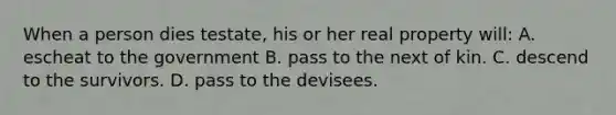 When a person dies testate, his or her real property will: A. escheat to the government B. pass to the next of kin. C. descend to the survivors. D. pass to the devisees.