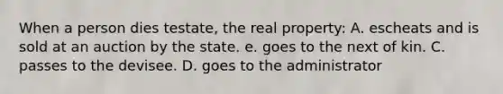 When a person dies testate, the real property: A. escheats and is sold at an auction by the state. e. goes to the next of kin. C. passes to the devisee. D. goes to the administrator