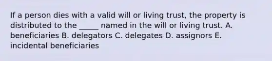 If a person dies with a valid will or living​ trust, the property is distributed to the​ _____ named in the will or living trust. A. beneficiaries B. delegators C. delegates D. assignors E. incidental beneficiaries