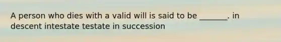 A person who dies with a valid will is said to be _______. in descent intestate testate in succession