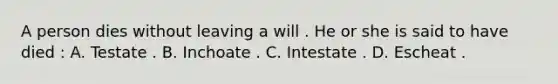 A person dies without leaving a will . He or she is said to have died : A. Testate . B. Inchoate . C. Intestate . D. Escheat .