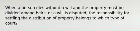 When a person dies without a will and the property must be divided among heirs, or a will is disputed, the responsibility for settling the distribution of property belongs to which type of court?