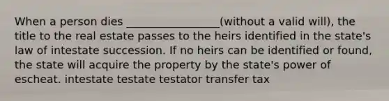 When a person dies _________________(without a valid will), the title to the real estate passes to the heirs identified in the state's law of intestate succession. If no heirs can be identified or found, the state will acquire the property by the state's power of escheat. intestate testate testator transfer tax