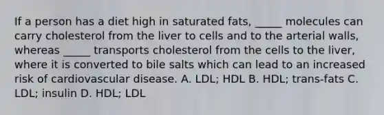 If a person has a diet high in saturated fats, _____ molecules can carry cholesterol from the liver to cells and to the arterial walls, whereas _____ transports cholesterol from the cells to the liver, where it is converted to bile salts which can lead to an increased risk of cardiovascular disease. A. LDL; HDL B. HDL; trans-fats C. LDL; insulin D. HDL; LDL