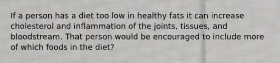 If a person has a diet too low in healthy fats it can increase cholesterol and inflammation of the joints, tissues, and bloodstream. That person would be encouraged to include more of which foods in the diet?