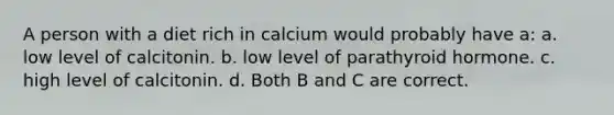 A person with a diet rich in calcium would probably have a: a. low level of calcitonin. b. low level of parathyroid hormone. c. high level of calcitonin. d. Both B and C are correct.