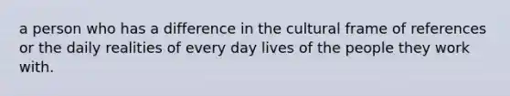 a person who has a difference in the cultural frame of references or the daily realities of every day lives of the people they work with.