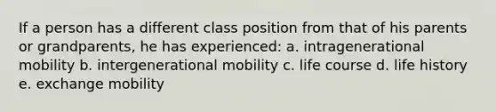 If a person has a different class position from that of his parents or grandparents, he has experienced: a. intragenerational mobility b. intergenerational mobility c. life course d. life history e. exchange mobility