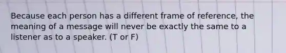 Because each person has a different frame of reference, the meaning of a message will never be exactly the same to a listener as to a speaker. (T or F)