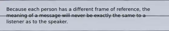 Because each person has a different frame of reference, the meaning of a message will never be exactly the same to a listener as to the speaker.