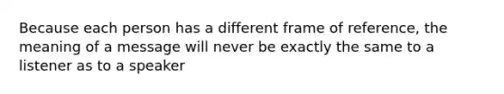 Because each person has a different frame of reference, the meaning of a message will never be exactly the same to a listener as to a speaker