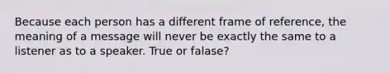 Because each person has a different frame of reference, the meaning of a message will never be exactly the same to a listener as to a speaker. True or falase?