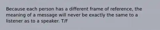 Because each person has a different frame of reference, the meaning of a message will never be exactly the same to a listener as to a speaker. T/F