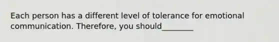 Each person has a different level of tolerance for emotional communication. Therefore, you should________