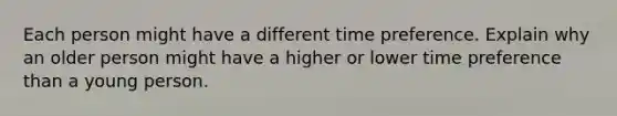 Each person might have a different time preference. Explain why an older person might have a higher or lower time preference than a young person.