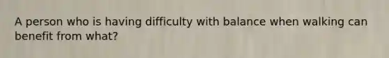 A person who is having difficulty with balance when walking can benefit from what?