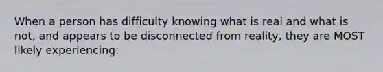 When a person has difficulty knowing what is real and what is not, and appears to be disconnected from reality, they are MOST likely experiencing: