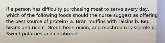 If a person has difficulty purchasing meat to serve every day, which of the following foods should the nurse suggest as offering the best source of protein? a. Bran muffins with raisins b. Red beans and rice c. Green bean,onion, and mushroom casserole d. Sweet potatoes and cornbread