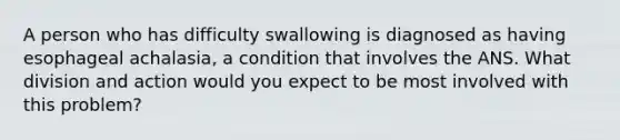 A person who has difficulty swallowing is diagnosed as having esophageal achalasia, a condition that involves the ANS. What division and action would you expect to be most involved with this problem?