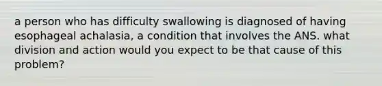 a person who has difficulty swallowing is diagnosed of having esophageal achalasia, a condition that involves the ANS. what division and action would you expect to be that cause of this problem?