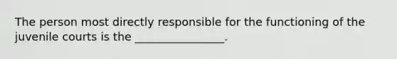 The person most directly responsible for the functioning of the juvenile courts is the ________________.