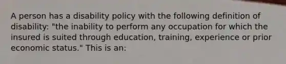 A person has a disability policy with the following definition of disability: "the inability to perform any occupation for which the insured is suited through education, training, experience or prior economic status." This is an: