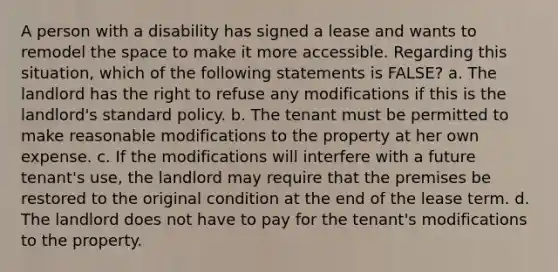 A person with a disability has signed a lease and wants to remodel the space to make it more accessible. Regarding this situation, which of the following statements is FALSE? a. The landlord has the right to refuse any modifications if this is the landlord's standard policy. b. The tenant must be permitted to make reasonable modifications to the property at her own expense. c. If the modifications will interfere with a future tenant's use, the landlord may require that the premises be restored to the original condition at the end of the lease term. d. The landlord does not have to pay for the tenant's modifications to the property.