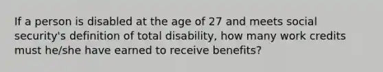 If a person is disabled at the age of 27 and meets social security's definition of total disability, how many work credits must he/she have earned to receive benefits?