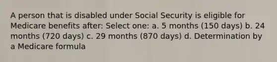 A person that is disabled under Social Security is eligible for Medicare benefits after: Select one: a. 5 months (150 days) b. 24 months (720 days) c. 29 months (870 days) d. Determination by a Medicare formula