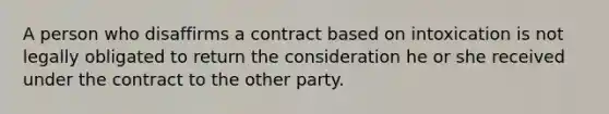 A person who disaffirms a contract based on intoxication is not legally obligated to return the consideration he or she received under the contract to the other party.