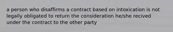 a person who disaffirms a contract based on intoxication is not legally obligated to return the consideration he/she recived under the contract to the other party