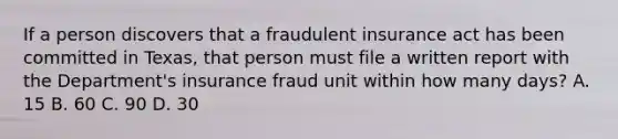 If a person discovers that a fraudulent insurance act has been committed in Texas, that person must file a written report with the Department's insurance fraud unit within how many days? A. 15 B. 60 C. 90 D. 30