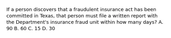 If a person discovers that a fraudulent insurance act has been committed in Texas, that person must file a written report with the Department's insurance fraud unit within how many days? A. 90 B. 60 C. 15 D. 30