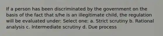 If a person has been discriminated by the government on the basis of the fact that s/he is an illegitimate child, the regulation will be evaluated under: Select one: a. Strict scrutiny b. Rational analysis c. Intermediate scrutiny d. Due process