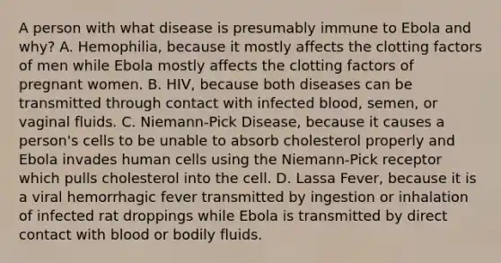 A person with what disease is presumably immune to Ebola and why? A. Hemophilia, because it mostly affects the clotting factors of men while Ebola mostly affects the clotting factors of pregnant women. B. HIV, because both diseases can be transmitted through contact with infected blood, semen, or vaginal fluids. C. Niemann-Pick Disease, because it causes a person's cells to be unable to absorb cholesterol properly and Ebola invades human cells using the Niemann-Pick receptor which pulls cholesterol into the cell. D. Lassa Fever, because it is a viral hemorrhagic fever transmitted by ingestion or inhalation of infected rat droppings while Ebola is transmitted by direct contact with blood or bodily fluids.