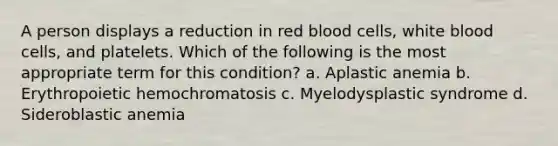 A person displays a reduction in red blood cells, white blood cells, and platelets. Which of the following is the most appropriate term for this condition? a. Aplastic anemia b. Erythropoietic hemochromatosis c. Myelodysplastic syndrome d. Sideroblastic anemia