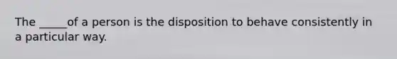 The _____of a person is the disposition to behave consistently in a particular way.