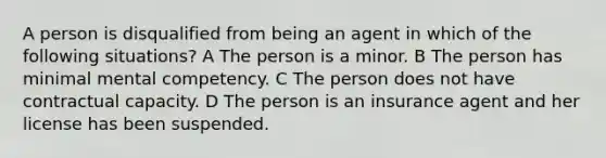 A person is disqualified from being an agent in which of the following situations? A The person is a minor. B The person has minimal mental competency. C The person does not have contractual capacity. D The person is an insurance agent and her license has been suspended.