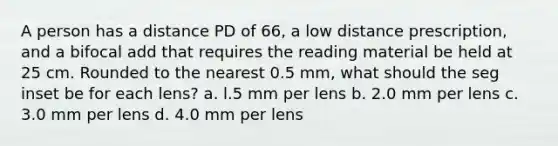 A person has a distance PD of 66, a low distance prescription, and a bifocal add that requires the reading material be held at 25 cm. Rounded to the nearest 0.5 mm, what should the seg inset be for each lens? a. l.5 mm per lens b. 2.0 mm per lens c. 3.0 mm per lens d. 4.0 mm per lens